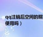qq注銷(xiāo)后空間的照片怎么辦（qq空間注銷(xiāo)后還能可以恢復(fù)使用嗎）