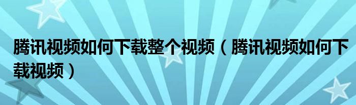 騰訊視頻如何下載整個視頻（騰訊視頻如何下載視頻）