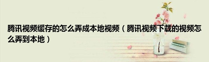 騰訊視頻緩存的怎么弄成本地視頻（騰訊視頻下載的視頻怎么弄到本地）
