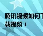 騰訊視頻如何下載整個(gè)視頻（騰訊視頻如何下載視頻）