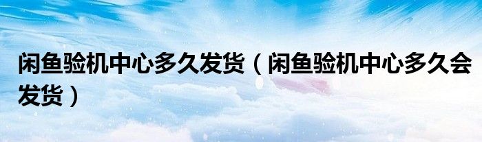 閑魚驗機(jī)中心多久發(fā)貨（閑魚驗機(jī)中心多久會發(fā)貨）