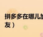 拼多多在哪兒加好友視頻（拼多多在哪兒加好友）