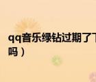 qq音樂(lè)綠鉆過(guò)期了下的歌還能聽(tīng)嗎（綠鉆過(guò)期下載還可以聽(tīng)嗎）