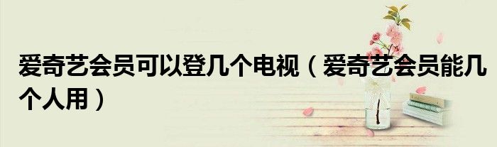 愛奇藝會(huì)員可以登幾個(gè)電視（愛奇藝會(huì)員能幾個(gè)人用）