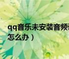 qq音樂未安裝音頻設(shè)備怎么回事（QQ音樂音頻通道被占用怎么辦）