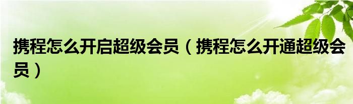 攜程怎么開(kāi)啟超級(jí)會(huì)員（攜程怎么開(kāi)通超級(jí)會(huì)員）