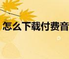 怎么下載付費(fèi)音樂軟件（怎么下載付費(fèi)音樂）