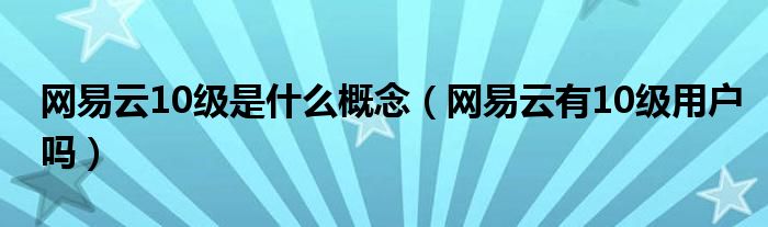 網(wǎng)易云10級是什么概念（網(wǎng)易云有10級用戶嗎）