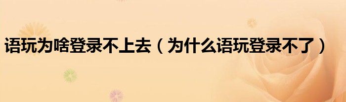 語(yǔ)玩為啥登錄不上去（為什么語(yǔ)玩登錄不了）
