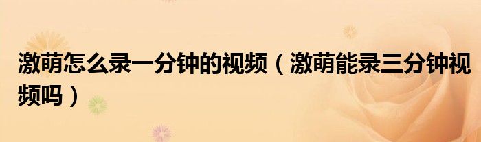 激萌怎么錄一分鐘的視頻（激萌能錄三分鐘視頻嗎）