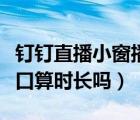 釘釘直播小窗播放時(shí)長(zhǎng)怎么算（釘釘直播小窗口算時(shí)長(zhǎng)嗎）