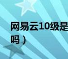 網(wǎng)易云10級是什么概念（網(wǎng)易云有10級用戶嗎）