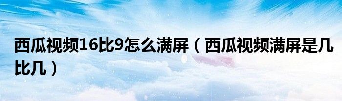 西瓜視頻16比9怎么滿(mǎn)屏（西瓜視頻滿(mǎn)屏是幾比幾）