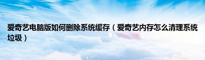 愛奇藝電腦版如何刪除系統(tǒng)緩存（愛奇藝內(nèi)存怎么清理系統(tǒng)垃圾）