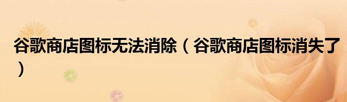 谷歌商店圖標(biāo)無(wú)法消除（谷歌商店圖標(biāo)消失了）
