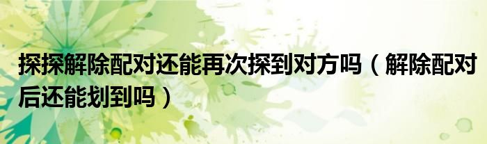 探探解除配對(duì)還能再次探到對(duì)方嗎（解除配對(duì)后還能劃到嗎）