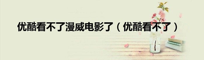 優(yōu)酷看不了漫威電影了（優(yōu)酷看不了）