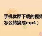 手機(jī)優(yōu)酷下載的視頻怎么轉(zhuǎn)換成mp4（手機(jī)優(yōu)酷下載的視頻怎么轉(zhuǎn)換成mp4）