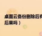 桌面云備份刪除后有什么后果嗎（桌面云備份刪除后有什么后果嗎）