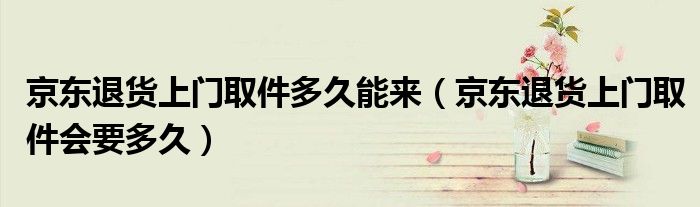 京東退貨上門取件多久能來（京東退貨上門取件會(huì)要多久）