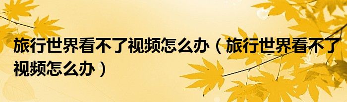 旅行世界看不了視頻怎么辦（旅行世界看不了視頻怎么辦）