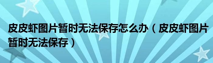 皮皮蝦圖片暫時無法保存怎么辦（皮皮蝦圖片暫時無法保存）