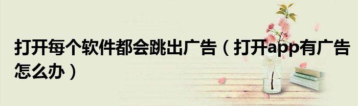 打開每個軟件都會跳出廣告（打開app有廣告怎么辦）