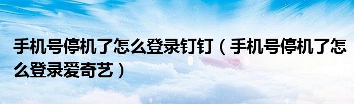 手機(jī)號(hào)停機(jī)了怎么登錄釘釘（手機(jī)號(hào)停機(jī)了怎么登錄愛奇藝）