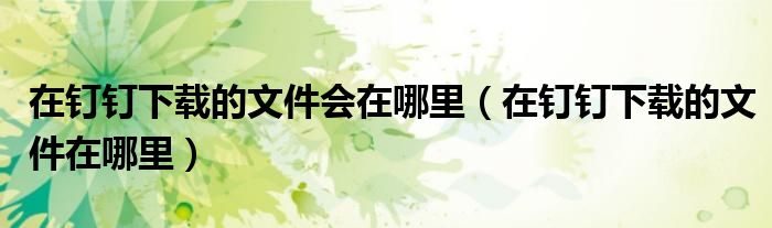 在釘釘下載的文件會在哪里（在釘釘下載的文件在哪里）