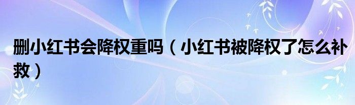 刪小紅書會降權(quán)重嗎（小紅書被降權(quán)了怎么補救）