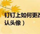 釘釘上如何更改頭像（釘釘怎么把頭像改成默認頭像）