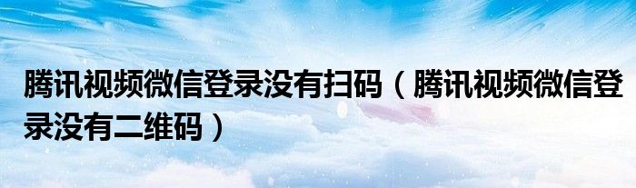 騰訊視頻微信登錄沒有掃碼（騰訊視頻微信登錄沒有二維碼）