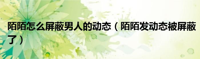 陌陌怎么屏蔽男人的動態(tài)（陌陌發(fā)動態(tài)被屏蔽了）