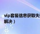 vip套餐信息獲取失敗怎么解決（vip套餐信息獲取失敗怎么解決）