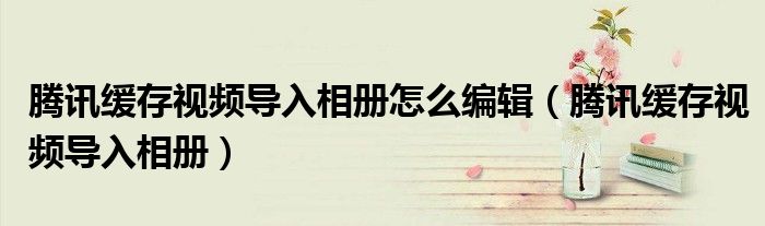 騰訊緩存視頻導(dǎo)入相冊怎么編輯（騰訊緩存視頻導(dǎo)入相冊）