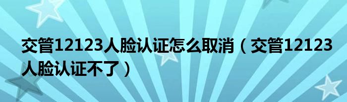 交管12123人臉認證怎么取消（交管12123人臉認證不了）