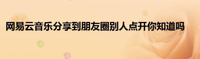 網(wǎng)易云音樂分享到朋友圈別人點開你知道嗎