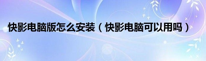 快影電腦版怎么安裝（快影電腦可以用嗎）