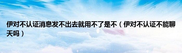 伊對不認(rèn)證消息發(fā)不出去就用不了是不（伊對不認(rèn)證不能聊天嗎）