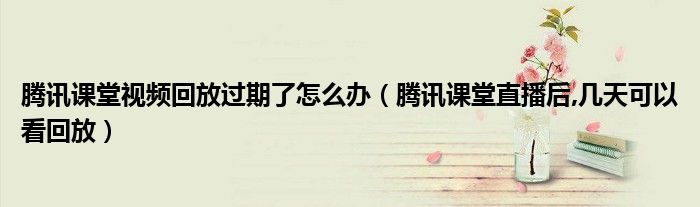 騰訊課堂視頻回放過期了怎么辦（騰訊課堂直播后,幾天可以看回放）