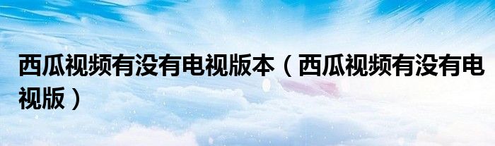 西瓜視頻有沒(méi)有電視版本（西瓜視頻有沒(méi)有電視版）