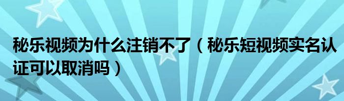 秘樂視頻為什么注銷不了（秘樂短視頻實名認(rèn)證可以取消嗎）