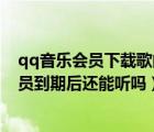 qq音樂會員下載歌曲過期還能聽嗎（qq音樂下載的歌曲會員到期后還能聽嗎）