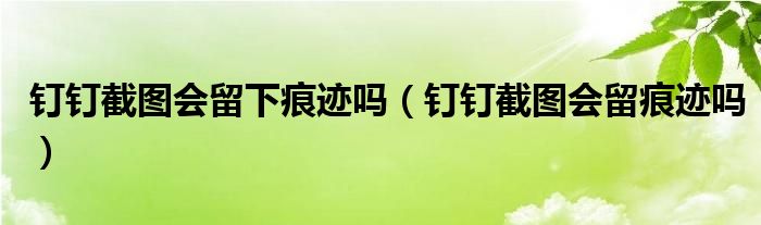 釘釘截圖會(huì)留下痕跡嗎（釘釘截圖會(huì)留痕跡嗎）