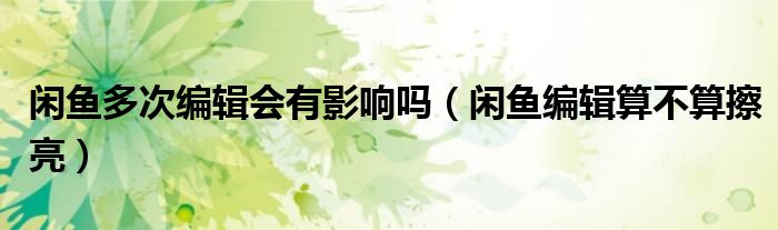 閑魚多次編輯會有影響嗎（閑魚編輯算不算擦亮）