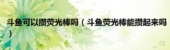 斗魚可以攢熒光棒嗎（斗魚熒光棒能攢起來嗎）