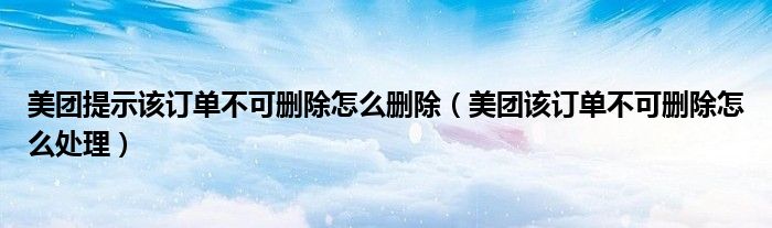 美團(tuán)提示該訂單不可刪除怎么刪除（美團(tuán)該訂單不可刪除怎么處理）