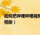 如何把嗶哩嗶哩視頻保存到相冊(cè)（怎么把嗶哩嗶哩視頻存到相冊(cè)）