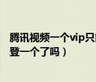 騰訊視頻一個vip只能一個賬號用嗎（現(xiàn)在騰訊視頻vip只能登一個了嗎）