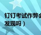 釘釘考試作弊會被發(fā)現(xiàn)嗎（釘釘考試作弊會被發(fā)現(xiàn)嗎）